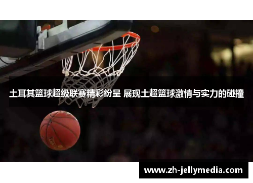 土耳其篮球超级联赛精彩纷呈 展现土超篮球激情与实力的碰撞